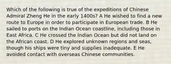 Which of the following is true of the expeditions of Chinese Admiral Zheng He in the early 1400s? A He wished to find a new route to Europe in order to participate in European trade. B He sailed to ports on the Indian Ocean coastline, including those in East Africa. C He crossed the Indian Ocean but did not land on the African coast. D He explored unknown regions and seas, though his ships were tiny and supplies inadequate. E He avoided contact with overseas Chinese communities.