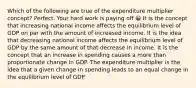 Which of the following are true of the expenditure multiplier concept? Perfect. Your hard work is paying off 😀 It is the concept that increasing national income affects the equilibrium level of GDP on par with the amount of increased income. It is the idea that decreasing national income affects the equilibrium level of GDP by the same amount of that decrease in income. It is the concept that an increase in spending causes a more than proportionate change in GDP. The expenditure multiplier is the idea that a given change in spending leads to an equal change in the equilibrium level of GDP.