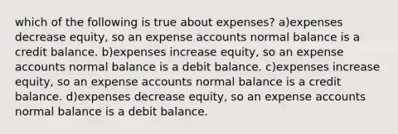 which of the following is true about expenses? a)expenses decrease equity, so an expense accounts normal balance is a credit balance. b)expenses increase equity, so an expense accounts normal balance is a debit balance. c)expenses increase equity, so an expense accounts normal balance is a credit balance. d)expenses decrease equity, so an expense accounts normal balance is a debit balance.