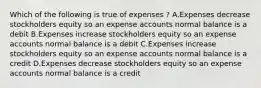 Which of the following is true of expenses ? A.Expenses decrease stockholders equity so an expense accounts normal balance is a debit B.Expenses increase stockholders equity so an expense accounts normal balance is a debit C.Expenses increase stockholders equity so an expense accounts normal balance is a credit D.Expenses decrease stockholders equity so an expense accounts normal balance is a credit