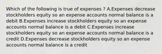 Which of the following is true of expenses ? A.Expenses decrease stockholders equity so an expense accounts normal balance is a debit B.Expenses increase stockholders equity so an expense accounts normal balance is a debit C.Expenses increase stockholders equity so an expense accounts normal balance is a credit D.Expenses decrease stockholders equity so an expense accounts normal balance is a credit