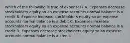 Which of the following is true of expenses? A. Expenses decrease stockholders equity so an expense accounts normal balance is a credit B. Expense increase stockholders equity so an expense accounts normal balance is a debit C. Expenses increase stockholders equity so an expense accounts normal balance is a credit D. Expenses decrease stockholders equity so an expense accounts normal balance is a credit.