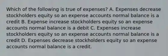 Which of the following is true of expenses? A. Expenses decrease stockholders equity so an expense accounts normal balance is a credit B. Expense increase stockholders equity so an expense accounts normal balance is a debit C. Expenses increase stockholders equity so an expense accounts normal balance is a credit D. Expenses decrease stockholders equity so an expense accounts normal balance is a credit.