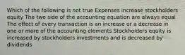 Which of the following is not true Expenses increase stockholders equity The two side of the accounting equation are always equal The effect of every transaction is an increase or a decrease in one or more of the accounting elements Stockholders equity is increased by stockholders investments and is decreased by dividends