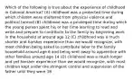 Which of the following is true about the experience of childhood in Colonial America? (A) childhood was a protected time during which children were sheltered from physical violence and political turmoil (B) childhood was a privileged time during which the young person spent his or her time learning to read and write and prepare to contribute to the family by beginning work in the household at around age 12 (C) childhood was a much shorter and harsher experience than we would recognize, with most children being asked to contribute labor to the family household around age 6 and being sent away to apprentice with other families around age 14 (D) childhood was a much longer and yet harsher experience than we would recognize, with most children kept under the stringent control and supervision of the father until they were 18