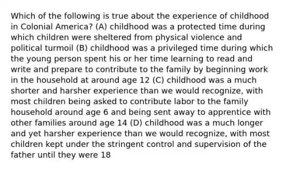 Which of the following is true about the experience of childhood in Colonial America? (A) childhood was a protected time during which children were sheltered from physical violence and political turmoil (B) childhood was a privileged time during which the young person spent his or her time learning to read and write and prepare to contribute to the family by beginning work in the household at around age 12 (C) childhood was a much shorter and harsher experience than we would recognize, with most children being asked to contribute labor to the family household around age 6 and being sent away to apprentice with other families around age 14 (D) childhood was a much longer and yet harsher experience than we would recognize, with most children kept under the stringent control and supervision of the father until they were 18