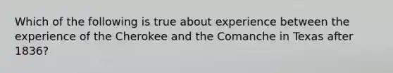 Which of the following is true about experience between the experience of the Cherokee and the Comanche in Texas after 1836?