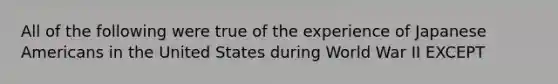 All of the following were true of the experience of Japanese Americans in the United States during World War II EXCEPT