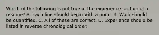 Which of the following is not true of the experience section of a resume? A. Each line should begin with a noun. B. Work should be quantified. C. All of these are correct. D. Experience should be listed in reverse chronological order.