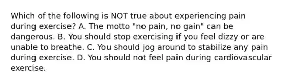 Which of the following is NOT true about experiencing pain during exercise? A. The motto "no pain, no gain" can be dangerous. B. You should stop exercising if you feel dizzy or are unable to breathe. C. You should jog around to stabilize any pain during exercise. D. You should not feel pain during cardiovascular exercise.