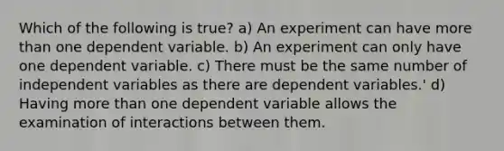 Which of the following is true? a) An experiment can have more than one dependent variable. b) An experiment can only have one dependent variable. c) There must be the same number of independent variables as there are dependent variables.' d) Having more than one dependent variable allows the examination of interactions between them.