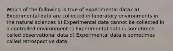 Which of the following is true of experimental data? a) Experimental data are collected in laboratory environments in the natural sciences b) Experimental data cannot be collected in a controlled environment c) Experimental data is sometimes called observational data d) Experimental data is sometimes called retrospective data