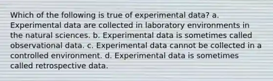 Which of the following is true of experimental data? a. Experimental data are collected in laboratory environments in the natural sciences. b. Experimental data is sometimes called observational data. c. Experimental data cannot be collected in a controlled environment. d. Experimental data is sometimes called retrospective data.