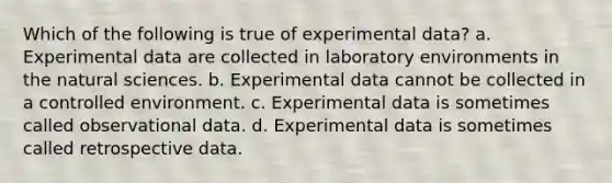 Which of the following is true of experimental data? a. Experimental data are collected in laboratory environments in the natural sciences. b. Experimental data cannot be collected in a controlled environment. c. Experimental data is sometimes called observational data. d. Experimental data is sometimes called retrospective data.