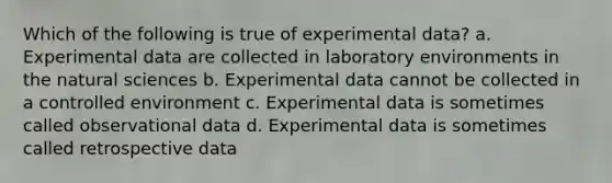 Which of the following is true of experimental data? a. Experimental data are collected in laboratory environments in the natural sciences b. Experimental data cannot be collected in a controlled environment c. Experimental data is sometimes called observational data d. Experimental data is sometimes called retrospective data