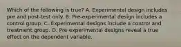 Which of the following is true? A. Experimental design includes pre and post-test only. B. Pre-experimental design includes a control group. C. Experimental designs include a control and treatment group. D. Pre-experimental designs reveal a true effect on the dependent variable.