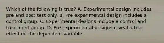 Which of the following is true? A. Experimental design includes pre and post-test only. B. Pre-experimental design includes a control group. C. Experimental designs include a control and treatment group. D. Pre-experimental designs reveal a true effect on the dependent variable.