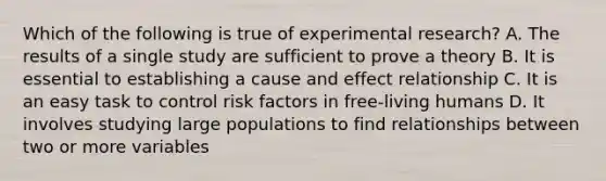 Which of the following is true of experimental research? A. The results of a single study are sufficient to prove a theory B. It is essential to establishing a cause and effect relationship C. It is an easy task to control risk factors in free-living humans D. It involves studying large populations to find relationships between two or more variables