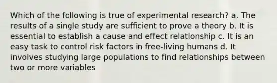 Which of the following is true of experimental research? a. The results of a single study are sufficient to prove a theory b. It is essential to establish a cause and effect relationship c. It is an easy task to control risk factors in free-living humans d. It involves studying large populations to find relationships between two or more variables