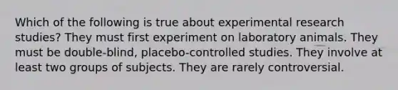 Which of the following is true about experimental research studies? They must first experiment on laboratory animals. They must be double-blind, placebo-controlled studies. They involve at least two groups of subjects. They are rarely controversial.