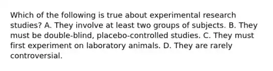 Which of the following is true about experimental research studies? A. They involve at least two groups of subjects. B. They must be double-blind, placebo-controlled studies. C. They must first experiment on laboratory animals. D. They are rarely controversial.