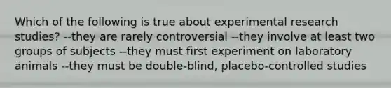 Which of the following is true about experimental research studies? --they are rarely controversial --they involve at least two groups of subjects --they must first experiment on laboratory animals --they must be double-blind, placebo-controlled studies