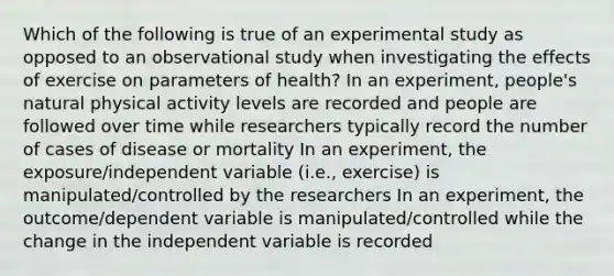 Which of the following is true of an experimental study as opposed to an observational study when investigating the effects of exercise on parameters of health? In an experiment, people's natural physical activity levels are recorded and people are followed over time while researchers typically record the number of cases of disease or mortality In an experiment, the exposure/independent variable (i.e., exercise) is manipulated/controlled by the researchers In an experiment, the outcome/dependent variable is manipulated/controlled while the change in the independent variable is recorded