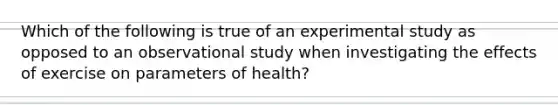 Which of the following is true of an experimental study as opposed to an observational study when investigating the effects of exercise on parameters of health?