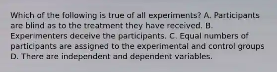 Which of the following is true of all experiments? A. Participants are blind as to the treatment they have received. B. Experimenters deceive the participants. C. Equal numbers of participants are assigned to the experimental and control groups D. There are independent and dependent variables.