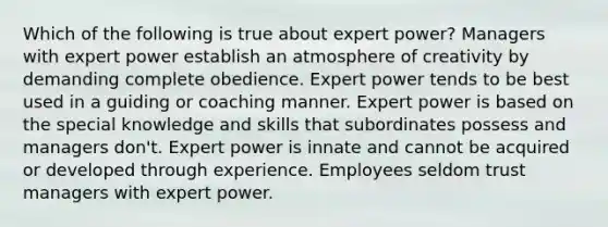 Which of the following is true about expert power? Managers with expert power establish an atmosphere of creativity by demanding complete obedience. Expert power tends to be best used in a guiding or coaching manner. Expert power is based on the special knowledge and skills that subordinates possess and managers don't. Expert power is innate and cannot be acquired or developed through experience. Employees seldom trust managers with expert power.