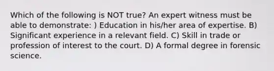 Which of the following is NOT true? An expert witness must be able to demonstrate: ) Education in his/her area of expertise. B) Significant experience in a relevant field. C) Skill in trade or profession of interest to the court. D) A formal degree in forensic science.