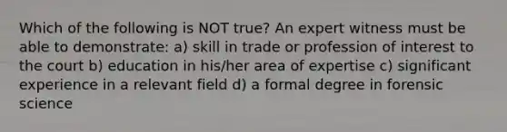 Which of the following is NOT true? An expert witness must be able to demonstrate: a) skill in trade or profession of interest to the court b) education in his/her area of expertise c) significant experience in a relevant field d) a formal degree in forensic science