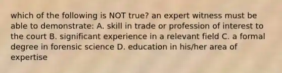 which of the following is NOT true? an expert witness must be able to demonstrate: A. skill in trade or profession of interest to the court B. significant experience in a relevant field C. a formal degree in forensic science D. education in his/her area of expertise