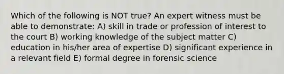 Which of the following is NOT true? An expert witness must be able to demonstrate: A) skill in trade or profession of interest to the court B) working knowledge of the subject matter C) education in his/her area of expertise D) significant experience in a relevant field E) formal degree in forensic science