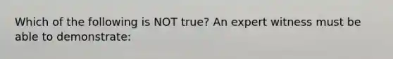 Which of the following is NOT​ true? An expert witness must be able to​ demonstrate: