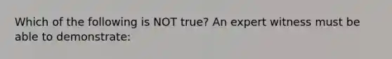 Which of the following is NOT true? An expert witness must be able to demonstrate: