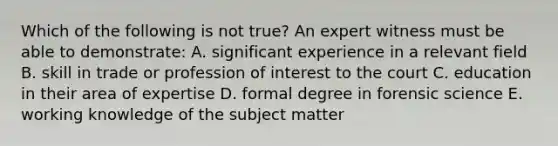 Which of the following is not true? An expert witness must be able to demonstrate: A. significant experience in a relevant field B. skill in trade or profession of interest to the court C. education in their area of expertise D. formal degree in forensic science E. working knowledge of the subject matter