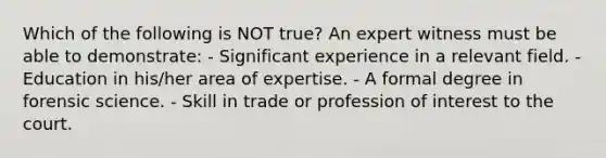 Which of the following is NOT​ true? An expert witness must be able to​ demonstrate: - Significant experience in a relevant field. - Education in​ his/her area of expertise. - A formal degree in forensic science. - Skill in trade or profession of interest to the court.