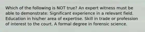 Which of the following is NOT true? An expert witness must be able to demonstrate: Significant experience in a relevant field. Education in his/her area of expertise. Skill in trade or profession of interest to the court. A formal degree in forensic science.