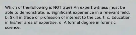 Which of the following is NOT true? An expert witness must be able to demonstrate: a. Significant experience in a relevant field. b. Skill in trade or profession of interest to the court. c. Education in his/her area of expertise. d. A formal degree in forensic science.