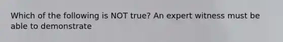 Which of the following is NOT true? An expert witness must be able to demonstrate