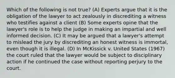 Which of the following is not true? (A) Experts argue that it is the obligation of the lawyer to act zealously in discrediting a witness who testifies against a client (B) Some experts opine that the lawyer's role is to help the judge in making an impartial and well informed decision. (C) It may be argued that a lawyer's attempt to mislead the jury by discrediting an honest witness is immortal, even though it is illegal. (D) In McKissick v. United States (1967) the court ruled that the lawyer would be subject to disciplinary action if he continued the case without reporting perjury to the court.