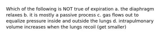 Which of the following is NOT true of expiration a. the diaphragm relaxes b. it is mostly a passive process c. gas flows out to equalize pressure inside and outside the lungs d. intrapulmonary volume increases when the lungs recoil (get smaller)