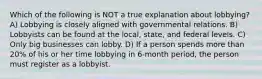 Which of the following is NOT a true explanation about lobbying? A) Lobbying is closely aligned with governmental relations. B) Lobbyists can be found at the local, state, and federal levels. C) Only big businesses can lobby. D) If a person spends more than 20% of his or her time lobbying in 6-month period, the person must register as a lobbyist.