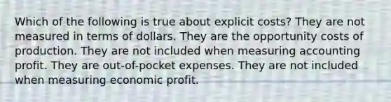 Which of the following is true about explicit costs? They are not measured in terms of dollars. They are the opportunity costs of production. They are not included when measuring accounting profit. They are out-of-pocket expenses. They are not included when measuring economic profit.