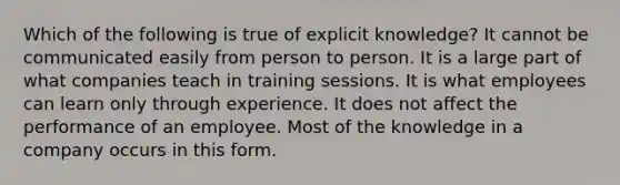 Which of the following is true of explicit knowledge? It cannot be communicated easily from person to person. It is a large part of what companies teach in training sessions. It is what employees can learn only through experience. It does not affect the performance of an employee. Most of the knowledge in a company occurs in this form.