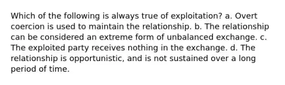 Which of the following is always true of exploitation? a. Overt coercion is used to maintain the relationship. b. The relationship can be considered an extreme form of unbalanced exchange. c. The exploited party receives nothing in the exchange. d. The relationship is opportunistic, and is not sustained over a long period of time.