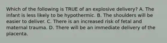 Which of the following is TRUE of an explosive​ delivery? A. The infant is less likely to be hypothermic. B. The shoulders will be easier to deliver. C. There is an increased risk of fetal and maternal trauma. D. There will be an immediate delivery of the placenta.