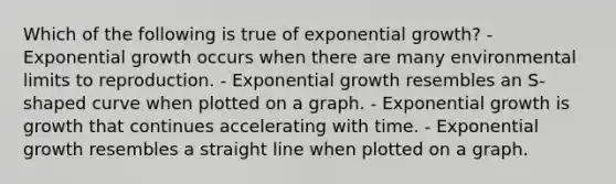 Which of the following is true of exponential growth? - Exponential growth occurs when there are many environmental limits to reproduction. - Exponential growth resembles an S-shaped curve when plotted on a graph. - Exponential growth is growth that continues accelerating with time. - Exponential growth resembles a straight line when plotted on a graph.