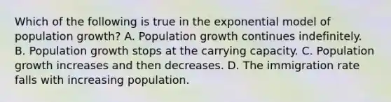 Which of the following is true in the exponential model of population growth? A. Population growth continues indefinitely. B. Population growth stops at the carrying capacity. C. Population growth increases and then decreases. D. The immigration rate falls with increasing population.